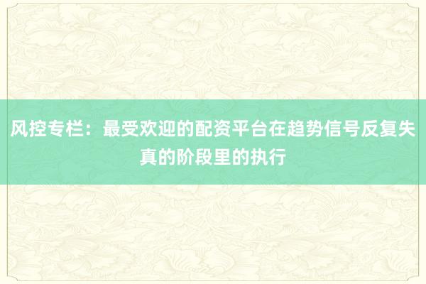 风控专栏：最受欢迎的配资平台在趋势信号反复失真的阶段里的执行