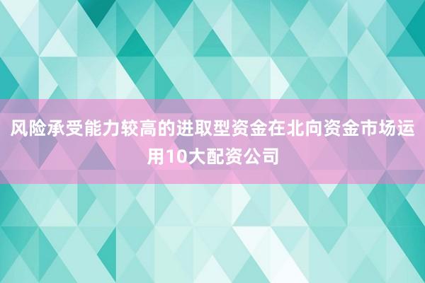 风险承受能力较高的进取型资金在北向资金市场运用10大配资公司