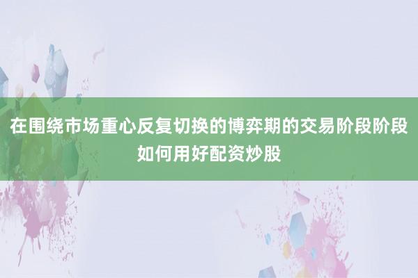 在围绕市场重心反复切换的博弈期的交易阶段阶段如何用好配资炒股