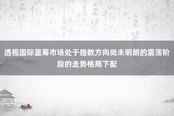 透视国际蓝筹市场处于指数方向尚未明朗的震荡阶段的走势格局下配