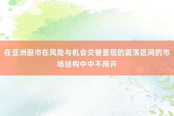 在亚洲股市在风险与机会交替显现的震荡区间的市场结构中中不用开
