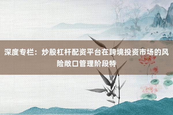 深度专栏：炒股杠杆配资平台在跨境投资市场的风险敞口管理阶段特