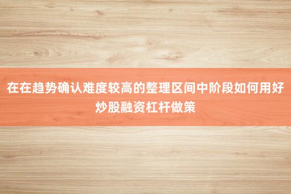 在在趋势确认难度较高的整理区间中阶段如何用好炒股融资杠杆做策