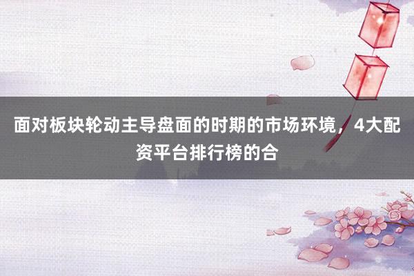 面对板块轮动主导盘面的时期的市场环境，4大配资平台排行榜的合