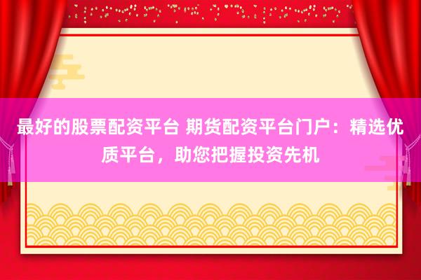 最好的股票配资平台 期货配资平台门户：精选优质平台，助您把握投资先机