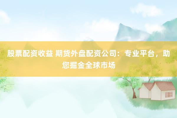 股票配资收益 期货外盘配资公司：专业平台，助您掘金全球市场