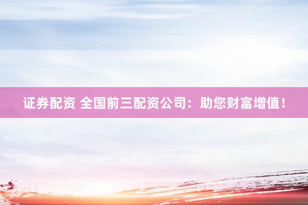 证券配资 全国前三配资公司：助您财富增值！
