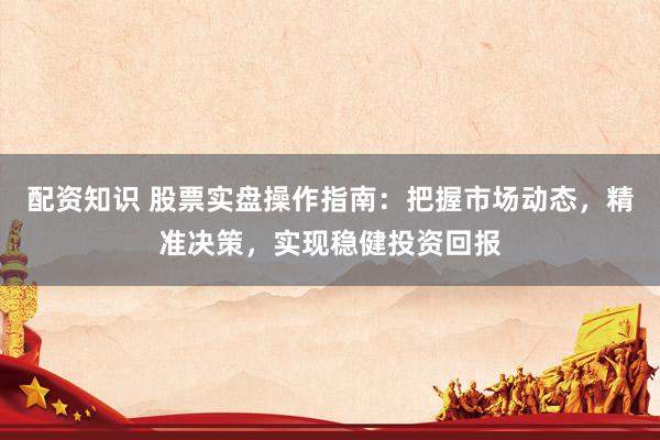 配资知识 股票实盘操作指南：把握市场动态，精准决策，实现稳健投资回报