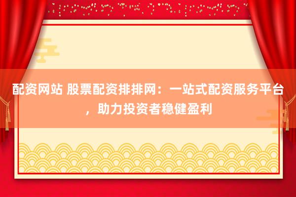 配资网站 股票配资排排网：一站式配资服务平台，助力投资者稳健盈利
