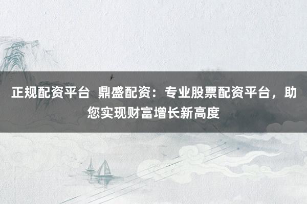 正规配资平台  鼎盛配资：专业股票配资平台，助您实现财富增长新高度