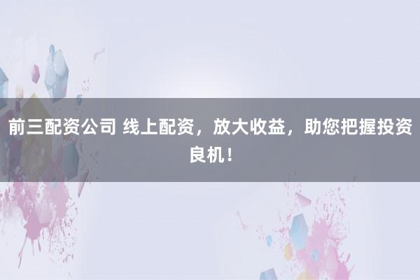 前三配资公司 线上配资，放大收益，助您把握投资良机！
