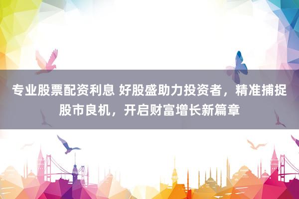 专业股票配资利息 好股盛助力投资者，精准捕捉股市良机，开启财富增长新篇章