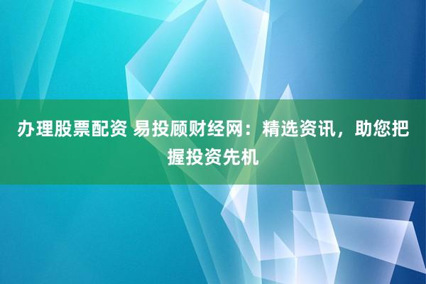 办理股票配资 易投顾财经网：精选资讯，助您把握投资先机