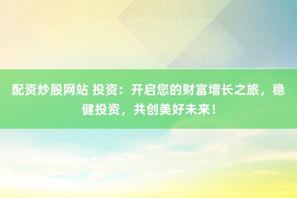 配资炒股网站 投资：开启您的财富增长之旅，稳健投资，共创美好未来！