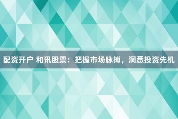 配资开户 和讯股票：把握市场脉搏，洞悉投资先机