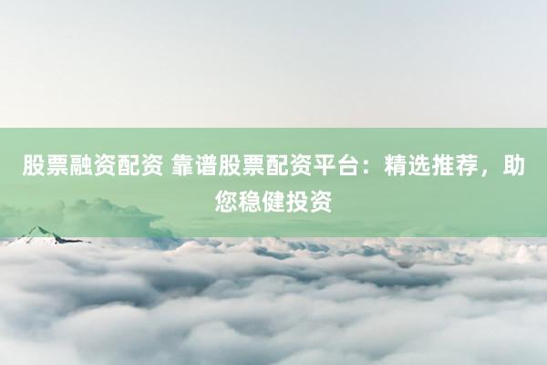 股票融资配资 靠谱股票配资平台：精选推荐，助您稳健投资