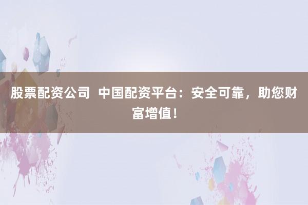 股票配资公司  中国配资平台：安全可靠，助您财富增值！