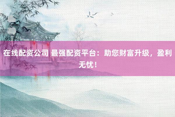 在线配资公司 最强配资平台：助您财富升级，盈利无忧！