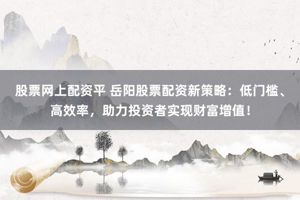 股票网上配资平 岳阳股票配资新策略：低门槛、高效率，助力投资者实现财富增值！