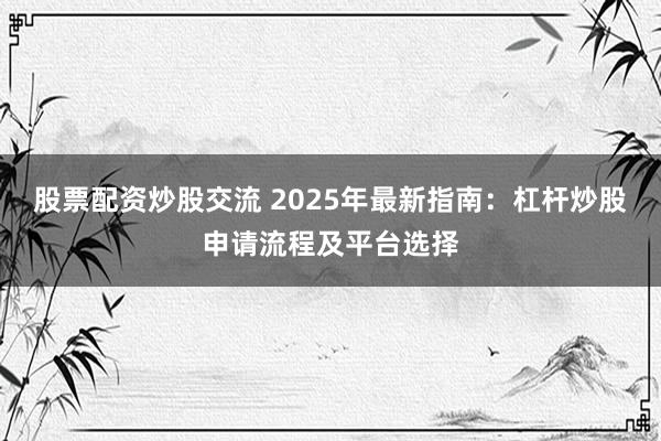 股票配资炒股交流 2025年最新指南：杠杆炒股申请流程及平台选择