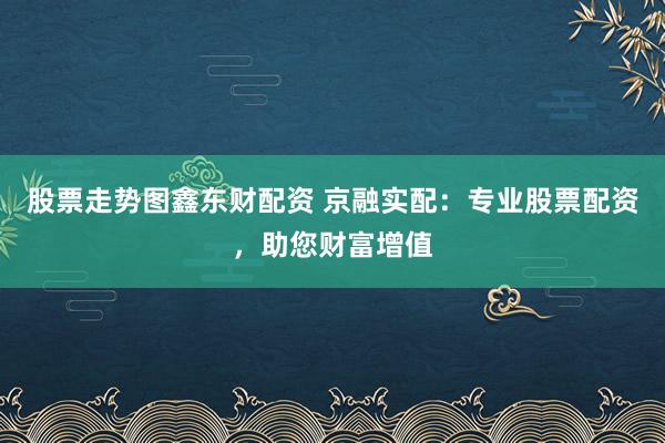 股票走势图鑫东财配资 京融实配：专业股票配资，助您财富增值