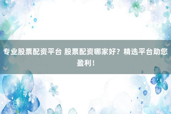 专业股票配资平台 股票配资哪家好？精选平台助您盈利！