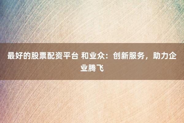 最好的股票配资平台 和业众：创新服务，助力企业腾飞