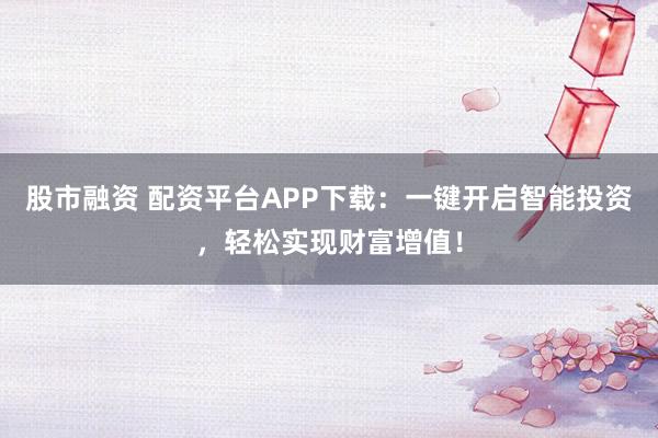 股市融资 配资平台APP下载：一键开启智能投资，轻松实现财富增值！