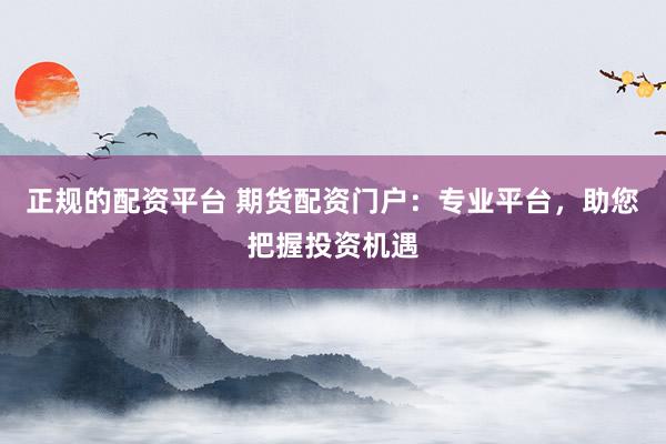 正规的配资平台 期货配资门户：专业平台，助您把握投资机遇