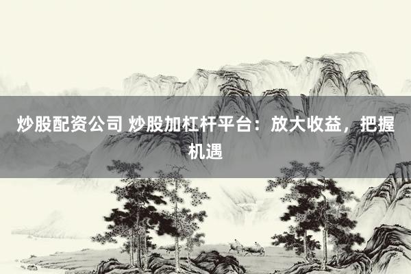 炒股配资公司 炒股加杠杆平台:放大收益,把握机遇