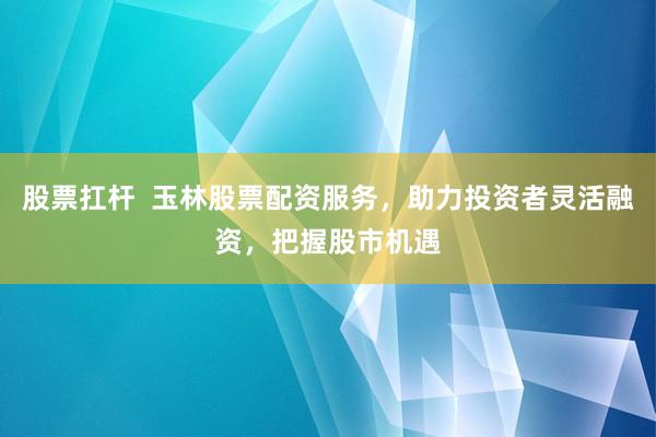 股票扛杆 玉林股票配资服务,助力投资者灵活融资,把握股市机遇