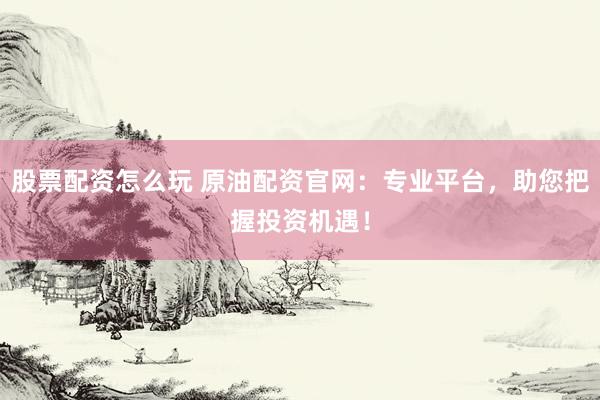 股票配资怎么玩 原油配资官网：专业平台，助您把握投资机遇！