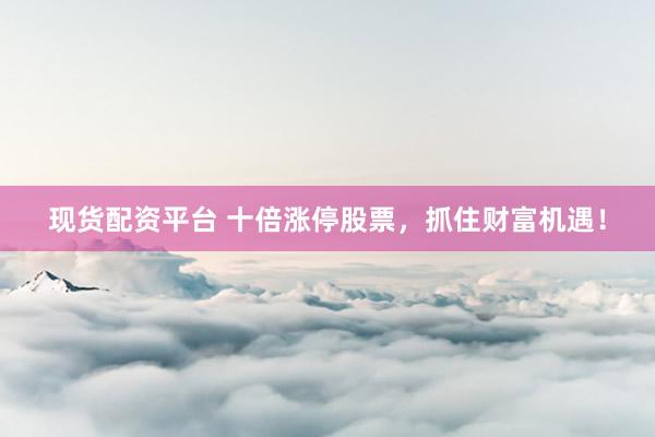 现货配资平台 十倍涨停股票，抓住财富机遇！