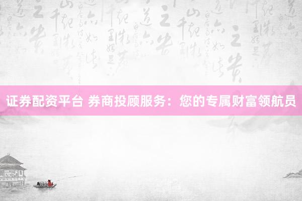 证券配资平台 券商投顾服务：您的专属财富领航员