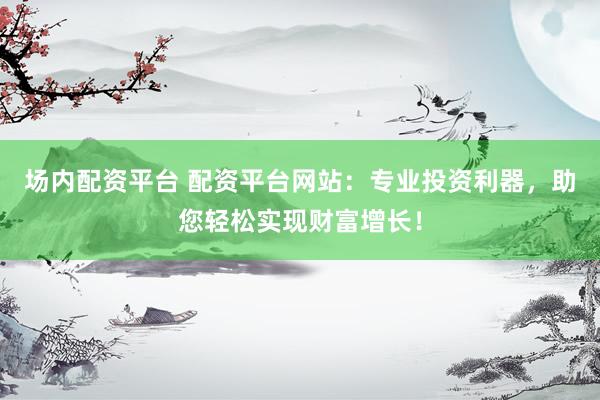 场内配资平台 配资平台网站：专业投资利器，助您轻松实现财富增长！