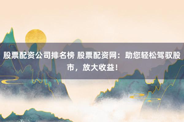 股票配资公司排名榜 股票配资网：助您轻松驾驭股市，放大收益！