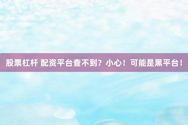 股票杠杆 配资平台查不到？小心！可能是黑平台！