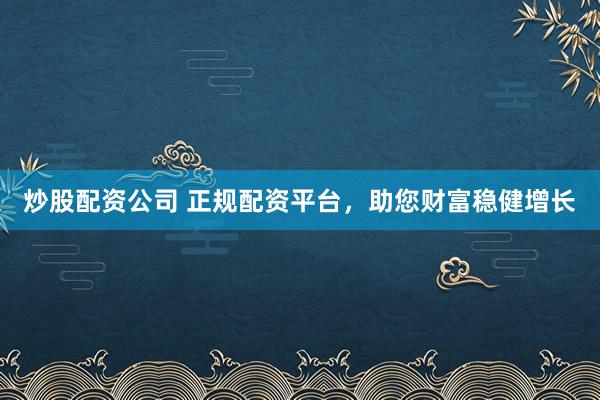 炒股配资公司 正规配资平台，助您财富稳健增长