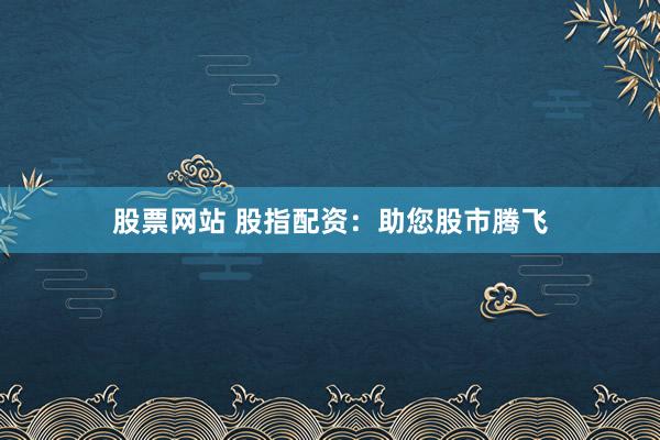 股票网站 股指配资：助您股市腾飞