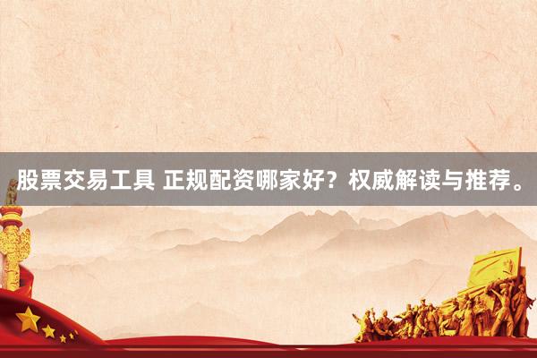 股票交易工具 正规配资哪家好？权威解读与推荐。