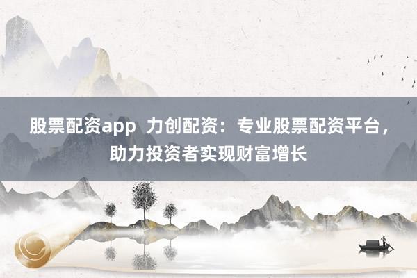 股票配资app  力创配资：专业股票配资平台，助力投资者实现财富增长