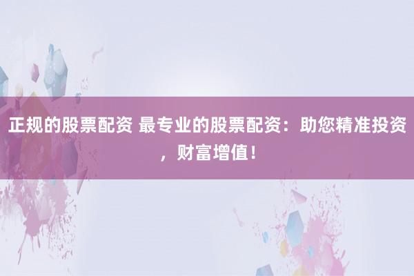 正规的股票配资 最专业的股票配资：助您精准投资，财富增值！