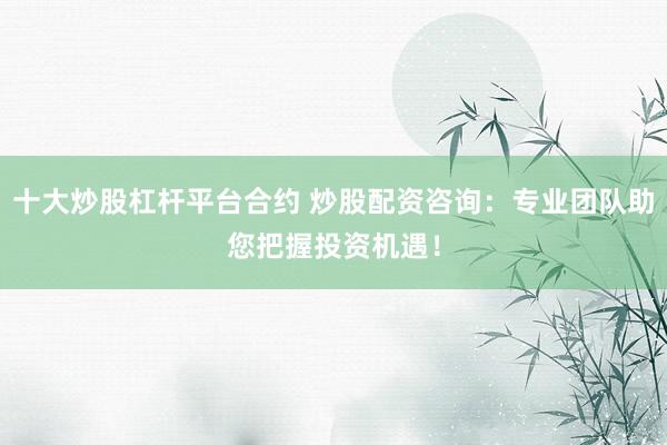 十大炒股杠杆平台合约 炒股配资咨询：专业团队助您把握投资机遇！