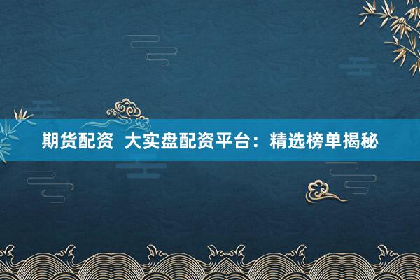 期货配资  大实盘配资平台：精选榜单揭秘