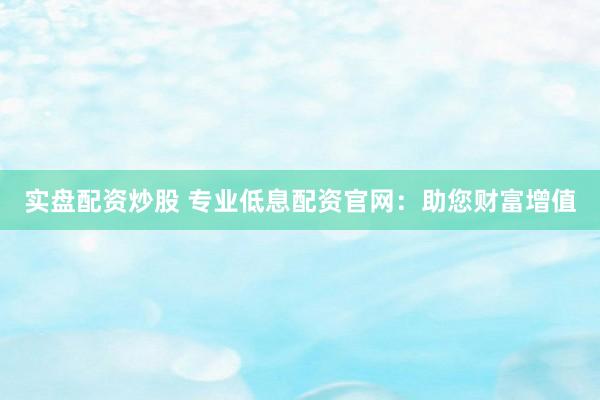 实盘配资炒股 专业低息配资官网：助您财富增值
