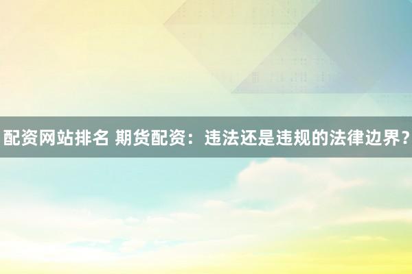 配资网站排名 期货配资：违法还是违规的法律边界？