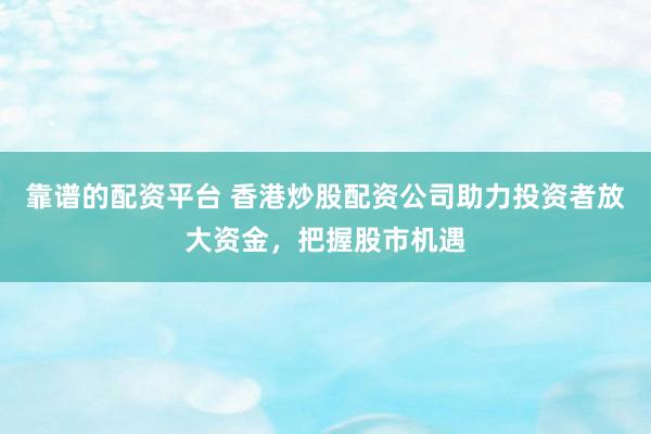 靠谱的配资平台 香港炒股配资公司助力投资者放大资金，把握股市机遇