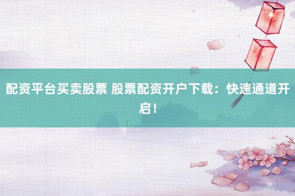 配资平台买卖股票 股票配资开户下载：快速通道开启！