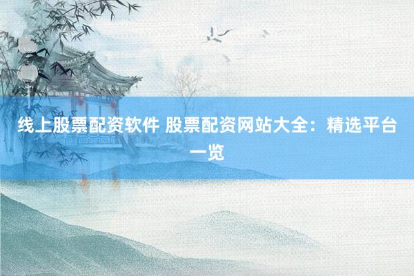 线上股票配资软件 股票配资网站大全：精选平台一览