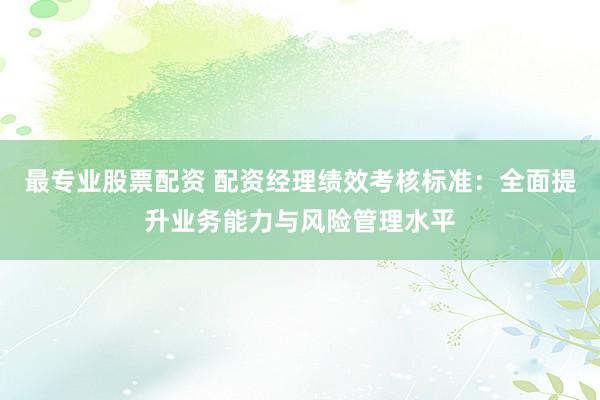 最专业股票配资 配资经理绩效考核标准：全面提升业务能力与风险管理水平